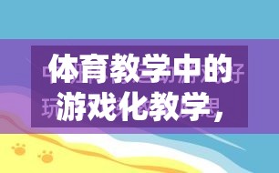 游戲化教學(xué)在體育教學(xué)中的運用，激發(fā)興趣，提升效果