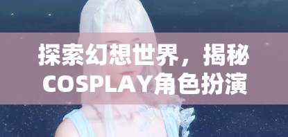 探索幻想世界，揭秘COSPLAY角色扮演妝容的魅力之旅