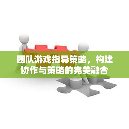 團隊游戲中的協(xié)作與策略融合，打造無懈可擊的指導(dǎo)策略