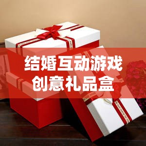 甜蜜挑戰(zhàn)與驚喜揭秘，結(jié)婚互動(dòng)游戲創(chuàng)意禮品盒