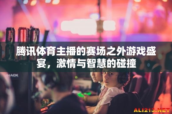 騰訊體育主播的賽場之外游戲盛宴，激情與智慧的碰撞