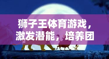 獅子王體育游戲，激發(fā)潛能，培養(yǎng)團(tuán)隊(duì)精神與領(lǐng)導(dǎo)力