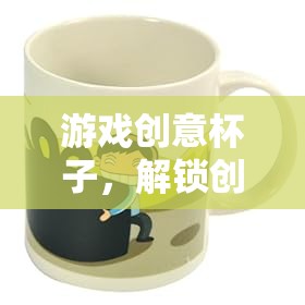 解鎖創(chuàng)意的奇妙之旅，游戲創(chuàng)意杯子的探索