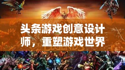 重塑游戲世界的魔法師，頭條游戲創(chuàng)意設(shè)計(jì)師的創(chuàng)意之旅