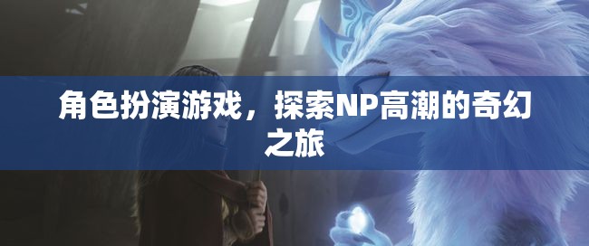 探索NP高潮的奇幻之旅，角色扮演游戲的奇妙冒險(xiǎn)