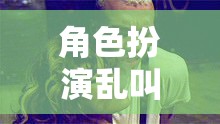 角色扮演亂叫，一場(chǎng)無(wú)厘頭與創(chuàng)意碰撞的歡樂(lè)盛宴