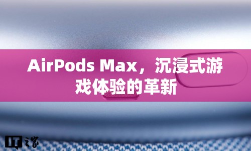 AirPods Max，沉浸式游戲體驗的革新利器  第1張