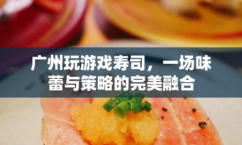 廣州玩游戲壽司，味蕾與策略的完美融合盛宴