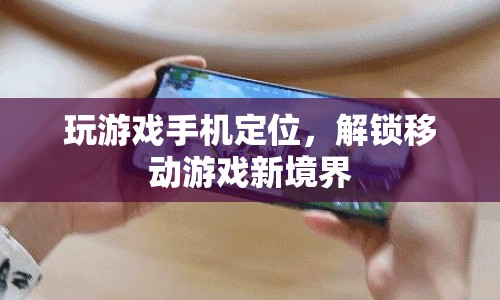 解鎖移動游戲新境界，游戲手機定位功能